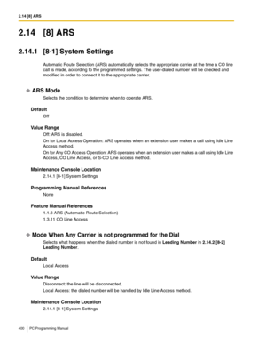 Page 4002.14 [8] ARS
400 PC Programming Manual
2.14 [8] ARS
2.14.1 [8-1] System Settings
Automatic Route Selection (ARS) automatically selects the appropriate carrier at the time a CO line 
call is made, according to the programmed settings. The user-dialed number will be checked and 
modified in order to connect it to the appropriate carrier.
ARS Mode
Selects the condition to determine when to operate ARS.
Default
Off
Value Range
Off: ARS is disabled.
On for Local Access Operation: ARS operates when an...