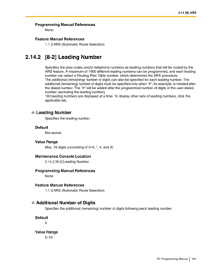 Page 4012.14 [8] ARS
PC Programming Manual 401
Programming Manual References
None
Feature Manual References
1.1.3 ARS (Automatic Route Selection)
2.14.2 [8-2] Leading Number
Specifies the area codes and/or telephone numbers as leading numbers that will be routed by the 
ARS feature. A maximum of 1000 different leading numbers can be programmed, and each leading 
number can select a Routing Plan Table number, which determines the ARS procedure.
 
The additional (remaining) number of digits can also be specified...