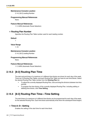 Page 4022.14 [8] ARS
402 PC Programming Manual
Maintenance Console Location
2.14.2 [8-2] Leading Number
Programming Manual References
None
Feature Manual References
1.1.3 ARS (Automatic Route Selection)
Routing Plan Number
Specifies the Routing Plan Table number used for each leading number.
Default
1
Value Range
1–16
Maintenance Console Location
2.14.2 [8-2] Leading Number
Programming Manual References
None
Feature Manual References
1.1.3 ARS (Automatic Route Selection)
2.14.3 [8-3] Routing Plan Time
The start...