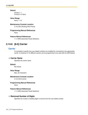 Page 4042.14 [8] ARS
404 PC Programming Manual
Default
Priority 1: 1 
Priority 2–6: None
Value Range
None, 1–10
Maintenance Console Location
2.14.5 [8-4] Routing Plan Priority
Programming Manual References
None
Feature Manual References
1.1.3 ARS (Automatic Route Selection)
2.14.6 [8-5] Carrier
Carrier
It is possible to specify how user-dialed numbers are modified for connecting to the appropriate 
carrier. A maximum of 10 different carriers can be programmed to be used with the ARS feature.
Carrier Name...