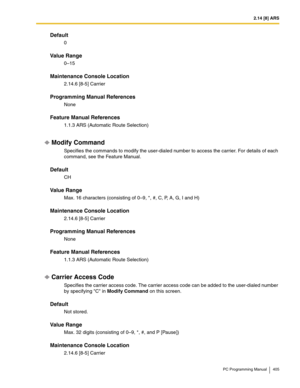 Page 4052.14 [8] ARS
PC Programming Manual 405
Default
0
Value Range
0–15
Maintenance Console Location
2.14.6 [8-5] Carrier
Programming Manual References
None
Feature Manual References
1.1.3 ARS (Automatic Route Selection)
Modify Command
Specifies the commands to modify the user-dialed number to access the carrier. For details of each 
command, see the Feature Manual.
Default
CH
Value Range
Max. 16 characters (consisting of 0–9, *, #, C, P, A, G, I and H)
Maintenance Console Location
2.14.6 [8-5] Carrier...