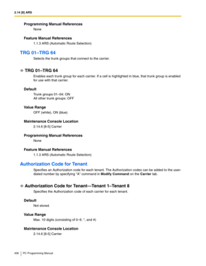 Page 4062.14 [8] ARS
406 PC Programming Manual
Programming Manual References
None
Feature Manual References
1.1.3 ARS (Automatic Route Selection)
TRG 01–TRG 64
Selects the trunk groups that connect to the carrier.
TRG 01–TRG 64
Enables each trunk group for each carrier. If a cell is highlighted in blue, that trunk group is enabled 
for use with that carrier.
Default
Trunk groups 01–04: ON 
All other trunk groups: OFF
Value Range
OFF (white), ON (blue)
Maintenance Console Location
2.14.6 [8-5] Carrier
Programming...