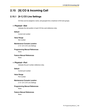 Page 4092.15 [9] CO & Incoming Call
PC Programming Manual 409
2.15 [9] CO & Incoming Call
2.15.1 [9-1] CO Line Settings
CO lines can be assigned a name, and grouped into a maximum of 64 trunk groups.
Physical—Slot
Indicates the slot position of each CO line card (reference only).
Default
Current slot number
Value Range
Slot number
Maintenance Console Location
2.15.1 [9-1] CO Line Settings
Programming Manual References
None
Feature Manual References
None
Physical—Port
Indicates the por t number (reference only)....