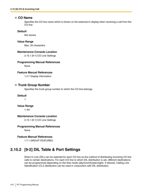 Page 4102.15 [9] CO & Incoming Call
410 PC Programming Manual
CO Name
Specifies the CO line name which is shown on the extensions display when receiving a call from the 
CO line.
Default
Not stored.
Value Range
Max. 20 characters
Maintenance Console Location
2.15.1 [9-1] CO Line Settings
Programming Manual References
None
Feature Manual References
1.4.7 Display Information
Trunk Group Number
Specifies the trunk group number to which the CO line belongs.
Default
1
Value Range
1–64
Maintenance Console Location...