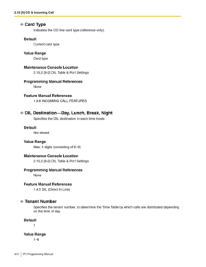 Page 4122.15 [9] CO & Incoming Call
412 PC Programming Manual
Card Type
Indicates the CO line card type (reference only).
Default
Current card type
Value Range
Card type
Maintenance Console Location
2.15.2 [9-2] DIL Table & Port Settings
Programming Manual References
None
Feature Manual References
1.9.8 INCOMING CALL FEATURES
DIL Destination—Day, Lunch, Break, Night
Specifies the DIL destination in each time mode.
Default
Not stored.
Value Range
Max. 4 digits (consisting of 0–9)
Maintenance Console Location...