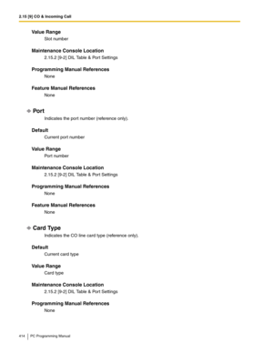 Page 4142.15 [9] CO & Incoming Call
414 PC Programming Manual
Value Range
Slot number
Maintenance Console Location
2.15.2 [9-2] DIL Table & Port Settings
Programming Manual References
None
Feature Manual References
None
Por t
Indicates the port number (reference only).
Default
Current port number
Value Range
Port number
Maintenance Console Location
2.15.2 [9-2] DIL Table & Port Settings
Programming Manual References
None
Feature Manual References
None
Card Type
Indicates the CO line card type (reference only)....