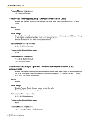 Page 4162.15 [9] CO & Incoming Call
416 PC Programming Manual
Feature Manual References
1.9.9 Intercept Routing
Intercept—Intercept Routing - DND (Destination sets DND)
Enables the Intercept Routing—DND feature to activate when the original destination is in DND 
mode.
Default
Enable
Value Range
Disable (Busy Tone): Sends a busy tone to the caller. (However, a call through an LCOT card will ring 
at the original destination while the caller hears a ringback tone.)
 
Enable: Redirects the call to the intercept...