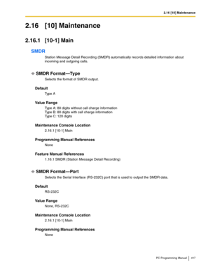 Page 4172.16 [10] Maintenance
PC Programming Manual 417
2.16 [10] Maintenance
2.16.1 [10-1] Main
SMDR
Station Message Detail Recording (SMDR) automatically records detailed information about 
incoming and outgoing calls.
SMDR Format—Type
Selects the format of SMDR output.
Default
Ty p e  A
Value Range
Type A: 80 digits without call charge information 
Type B: 80 digits with call charge information 
Type C: 120 digits
Maintenance Console Location
2.16.1 [10-1] Main
Programming Manual References
None
Feature...