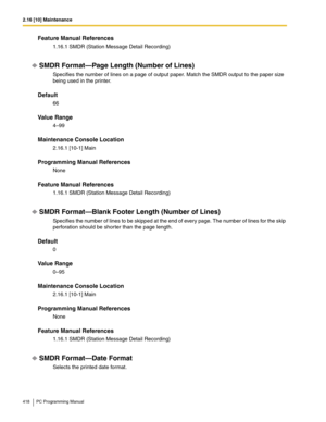 Page 4182.16 [10] Maintenance
418 PC Programming Manual
Feature Manual References
1.16.1 SMDR (Station Message Detail Recording)
SMDR Format—Page Length (Number of Lines)
Specifies the number of lines on a page of output paper. Match the SMDR output to the paper size 
being used in the printer.
Default
66
Value Range
4–99
Maintenance Console Location
2.16.1 [10-1] Main
Programming Manual References
None
Feature Manual References
1.16.1 SMDR (Station Message Detail Recording)
SMDR Format—Blank Footer Length...