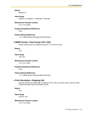 Page 4192.16 [10] Maintenance
PC Programming Manual 419
Default
MM-DD-YY
Value Range
MM-DD-YY, DD-MM-YY, YY-MM-DD, YY-DD-MM
Maintenance Console Location
2.16.1 [10-1] Main
Programming Manual References
None
Feature Manual References
1.16.1 SMDR (Station Message Detail Recording)
SMDR Format—Time Format (12H / 24H)
Selects whether times are displayed using the 12- or 24-hour format.
Default
12H
Value Range
12H, 24H
Maintenance Console Location
2.16.1 [10-1] Main
Programming Manual References
None
Feature Manual...