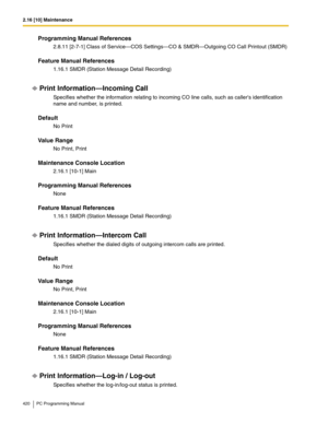 Page 4202.16 [10] Maintenance
420 PC Programming Manual
Programming Manual References
2.8.11 [2-7-1] Class of Service—COS Settings—CO & SMDR—Outgoing CO Call Printout (SMDR)
Feature Manual References
1.16.1 SMDR (Station Message Detail Recording)
Print Information—Incoming Call
Specifies whether the information relating to incoming CO line calls, such as callers identification 
name and number, is printed.
Default
No Print
Value Range
No Print, Print
Maintenance Console Location
2.16.1 [10-1] Main
Programming...