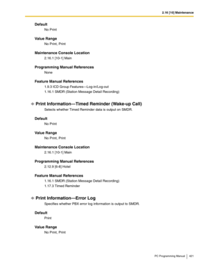 Page 4212.16 [10] Maintenance
PC Programming Manual 421
Default
No Print
Value Range
No Print, Print
Maintenance Console Location
2.16.1 [10-1] Main
Programming Manual References
None
Feature Manual References
1.9.3 ICD Group Features—Log-in/Log-out
1.16.1 SMDR (Station Message Detail Recording)
Print Information—Timed Reminder (Wake-up Call)
Selects whether Timed Reminder data is output on SMDR.
Default
No Print
Value Range
No Print, Print
Maintenance Console Location
2.16.1 [10-1] Main
Programming Manual...