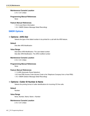 Page 4222.16 [10] Maintenance
422 PC Programming Manual
Maintenance Console Location
2.16.1 [10-1] Main
Programming Manual References
None
Feature Manual References
1.10.4 Local Alarm Information
1.16.1 SMDR (Station Message Detail Recording)
SMDR Options
Options—ARS Dial
Selects the type of the dialed number to be printed for a call with the ARS feature.
Default
Dial after ARS Modification
Value Range
Dial before ARS Modification: The user-dialed number
Dial after ARS Modification: The ARS modified number...