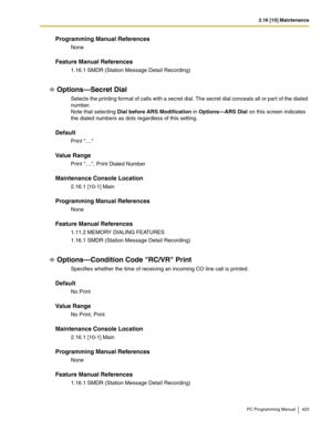 Page 4232.16 [10] Maintenance
PC Programming Manual 423
Programming Manual References
None
Feature Manual References
1.16.1 SMDR (Station Message Detail Recording)
Options—Secret Dial
Selects the printing format of calls with a secret dial. The secret dial conceals all or part of the dialed 
number.
 
Note that selecting Dial before ARS Modification in Options—ARS Dial on this screen indicates 
the dialed numbers as dots regardless of this setting.
Default
Print ....
Value Range
Print ...., Print Dialed Number...