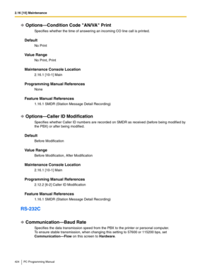 Page 4242.16 [10] Maintenance
424 PC Programming Manual
Options—Condition Code AN/VA Print
Specifies whether the time of answering an incoming CO line call is printed.
Default
No Print
Value Range
No Print, Print
Maintenance Console Location
2.16.1 [10-1] Main
Programming Manual References
None
Feature Manual References
1.16.1 SMDR (Station Message Detail Recording)
Options—Caller ID Modification
Specifies whether Caller ID numbers are recorded on SMDR as received (before being modified by 
the PBX) or after...