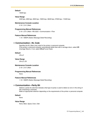 Page 4252.16 [10] Maintenance
PC Programming Manual 425
Default
19200 bps
Value Range
2400 bps, 4800 bps, 9600 bps, 19200 bps, 38400 bps, 57600 bps, 115200 bps
Maintenance Console Location
2.16.1 [10-1] Main
Programming Manual References
2.16.1 [10-1] Main—RS-232C—Communication—Flow
Feature Manual References
1.16.1 SMDR (Station Message Detail Recording)
Communication—NL Code
Specifies the NL (New Line) code for the printer or personal computer. 
If the printer or personal computer automatically feeds lines with...