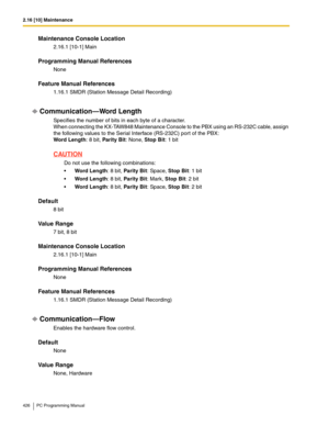 Page 4262.16 [10] Maintenance
426 PC Programming Manual
Maintenance Console Location
2.16.1 [10-1] Main
Programming Manual References
None
Feature Manual References
1.16.1 SMDR (Station Message Detail Recording)
Communication—Word Length
Specifies the number of bits in each byte of a character. 
When connecting the KX-TAW848 Maintenance Console to the PBX using an RS-232C cable, assign 
the following values to the Serial Interface (RS-232C) port of the PBX:
 
Word Length: 8 bit, Parity Bit: None, Stop Bit: 1...