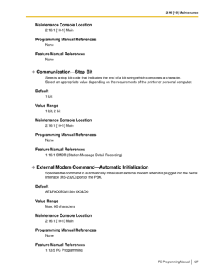 Page 4272.16 [10] Maintenance
PC Programming Manual 427
Maintenance Console Location
2.16.1 [10-1] Main
Programming Manual References
None
Feature Manual References
None
Communication—Stop Bit
Selects a stop bit code that indicates the end of a bit string which composes a character. 
Select an appropriate value depending on the requirements of the printer or personal computer.
Default
1 bit
Value Range
1 bit, 2 bit
Maintenance Console Location
2.16.1 [10-1] Main
Programming Manual References
None
Feature Manual...