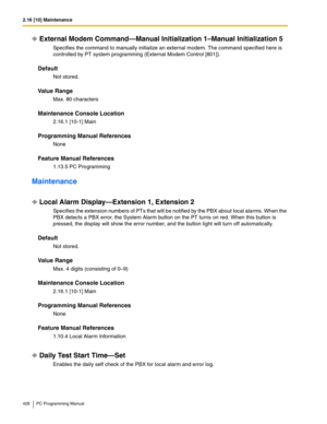 Page 4282.16 [10] Maintenance
428 PC Programming Manual
External Modem Command—Manual Initialization 1–Manual Initialization 5
Specifies the command to manually initialize an external modem. The command specified here is 
controlled by PT system programming (External Modem Control [801]).
Default
Not stored.
Value Range
Max. 80 characters
Maintenance Console Location
2.16.1 [10-1] Main
Programming Manual References
None
Feature Manual References
1.13.5 PC Programming
Maintenance
Local Alarm Display—Extension 1,...