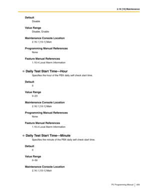 Page 4292.16 [10] Maintenance
PC Programming Manual 429
Default
Disable
Value Range
Disable, Enable
Maintenance Console Location
2.16.1 [10-1] Main
Programming Manual References
None
Feature Manual References
1.10.4 Local Alarm Information
Daily Test Start Time—Hour
Specifies the hour of the PBX daily self check start time.
Default
0
Value Range
0–23
Maintenance Console Location
2.16.1 [10-1] Main
Programming Manual References
None
Feature Manual References
1.10.4 Local Alarm Information
Daily Test Start...