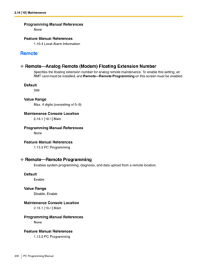 Page 4302.16 [10] Maintenance
430 PC Programming Manual
Programming Manual References
None
Feature Manual References
1.10.4 Local Alarm Information
Remote
Remote—Analog Remote (Modem) Floating Extension Number
Specifies the floating extension number for analog remote maintenance. To enable this setting, an 
RMT card must be installed, and 
Remote—Remote Programming on this screen must be enabled.
Default
599
Value Range
Max. 4 digits (consisting of 0–9)
Maintenance Console Location
2.16.1 [10-1] Main
Programming...