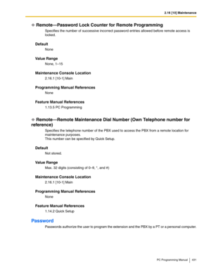 Page 4312.16 [10] Maintenance
PC Programming Manual 431
Remote—Password Lock Counter for Remote Programming
Specifies the number of successive incorrect password entries allowed before remote access is 
locked.
Default
None
Value Range
None, 1–15
Maintenance Console Location
2.16.1 [10-1] Main
Programming Manual References
None
Feature Manual References
1.13.5 PC Programming
Remote—Remote Maintenance Dial Number (Own Telephone number for 
reference)
Specifies the telephone number of the PBX used to access the...