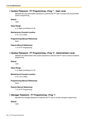 Page 4322.16 [10] Maintenance
432 PC Programming Manual
System Password - PT Programming—Prog ** : User Level
Specifies the user level system password to authorize the PT user to access only the permitted 
system programming.
Default
1234
Value Range
4–10 digits (consisting of 0–9)
Maintenance Console Location
2.16.1 [10-1] Main
Programming Manual References
None
Feature Manual References
1.13.15 PT Programming
System Password - PT Programming—Prog *# : Administrator Level
Specifies the administrator level...