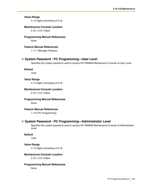 Page 4332.16 [10] Maintenance
PC Programming Manual 433
Value Range
4–10 digits (consisting of 0–9)
Maintenance Console Location
2.16.1 [10-1] Main
Programming Manual References
None
Feature Manual References
1.11.1 Manager Features
System Password - PC Programming—User Level
Specifies the system password used to access KX-TAW848 Maintenance Console at User Level.
Default
1234
Value Range
4–10 digits (consisting of 0–9)
Maintenance Console Location
2.16.1 [10-1] Main
Programming Manual References
None
Feature...