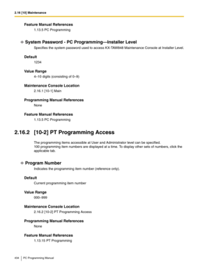 Page 4342.16 [10] Maintenance
434 PC Programming Manual
Feature Manual References
1.13.5 PC Programming
System Password - PC Programming—Installer Level
Specifies the system password used to access KX-TAW848 Maintenance Console at Installer Level.
Default
1234
Value Range
4–10 digits (consisting of 0–9)
Maintenance Console Location
2.16.1 [10-1] Main
Programming Manual References
None
Feature Manual References
1.13.5 PC Programming
2.16.2 [10-2] PT Programming Access
The programming items accessible at User and...