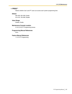 Page 4352.16 [10] Maintenance
PC Programming Manual 435
PROG**
Selects whether User Level PT users can access each system programming item.
Default
000–009, 020–099: Enable
010–019, 100–999: Disable
Value Range
Disable, Enable
Maintenance Console Location
2.16.2 [10-2] PT Programming Access
Programming Manual References
None
Feature Manual References
1.13.15 PT Programming 