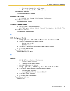 Page 4393.1 Feature Programming References
PC Programming Manual 439
– Tone Length—Reorder Tone for PT Handset
– Tone Length—Reorder Tone for PT Hands-free
Feature Manual Reference
1.1.5 Automatic Extension Release
Automatic Fax Transfer
2.11.4 [5-3-2] Voice Message—DISA Message—Fax Extension
Feature Manual Reference
1.1.6 Automatic Fax Transfer
Automatic Time Adjustment
2.8.1 [2-1] Date & Time/Daylight Saving
2.8.17 [2-9] System Options—Option 2—Automatic Time Adjustment—by Caller ID (FSK)
Feature Manual...