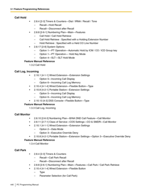 Page 4403.1 Feature Programming References
440 PC Programming Manual
Call Hold
2.8.4 [2-3] Timers & Counters—Dial / IRNA / Recall / Tone
– Recall—Hold Recall
– Recall—Disconnect after Recall
2.8.8 [2-6-1] Numbering Plan—Main—Features
– Call Hold / Call Hold Retrieve
– Call Hold Retrieve : Specified with a Holding Extension Number
– Hold Retrieve : Specified with a Held CO Line Number
2.8.17 [2-9] System Options
– Option 1—PT Operation—Automatic Hold by ICM / CO / ICD Group key
– Option 1—PT Operation— Hold...