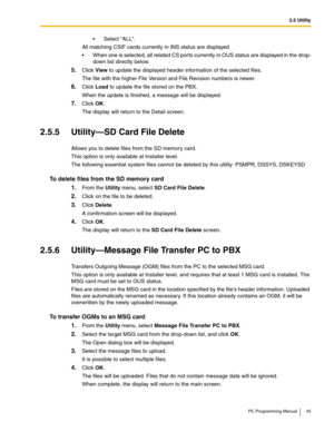 Page 452.5 Utility
PC Programming Manual 45
 Select ALL.
All matching CSIF cards currently in INS status are displayed
 When one is selected, all related CS por ts currently in OUS status are displayed in the drop-
down list directly below.
5.Click View to update the displayed header information of the selected files.
The file with the higher File Version and File Revision numbers is newer.
6.Click Load to update the file stored on the PBX.
When the update is finished, a message will be displayed.
7.Click...