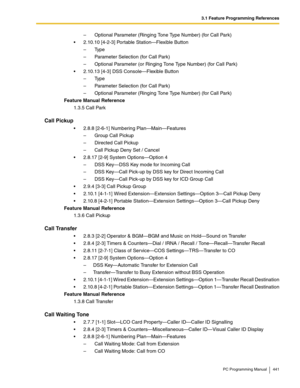 Page 4413.1 Feature Programming References
PC Programming Manual 441
– Optional Parameter (Ringing Tone Type Number) (for Call Park)
2.10.10 [4-2-3] Portable Station—Flexible Button
– Ty p e
– Parameter Selection (for Call Park)
– Optional Parameter (or Ringing Tone Type Number) (for Call Park)
2.10.13 [4-3] DSS Console—Flexible Button
– Ty p e
– Parameter Selection (for Call Park)
– Optional Parameter (Ringing Tone Type Number) (for Call Park)
Feature Manual Reference
1.3.5 Call Park
Call Pickup
2.8.8...