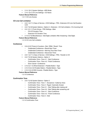 Page 4433.1 Feature Programming References
PC Programming Manual 443
2.14.1 [8-1] System Settings—ARS Mode
2.15.1 [9-1] CO Line Settings—CO Name
Feature Manual Reference
1.3.11 CO Line Access
CO Line Call Limitation
2.8.11 [2-7-1] Class of Service—COS Settings—TRS—Extension-CO Line Call Duration 
Limit
2.8.17 [2-9] System Options—Option 2—Extension - CO Call Limitation—For Incoming Call
2.9.1 [3-1-1] Trunk Group—TRG Settings—Main
– CO-CO Duration Time
– Extension-CO Duration Time
2.13.5 [7-5]...