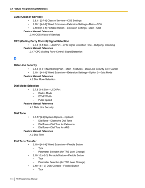 Page 4443.1 Feature Programming References
444 PC Programming Manual
COS (Class of Service)
2.8.11 [2-7-1] Class of Service—COS Settings
2.10.1 [4-1-1] Wired Extension—Extension Settings—Main—COS
2.10.8 [4-2-1] Portable Station—Extension Settings—Main—COS
Feature Manual Reference
1.3.16 COS (Class of Service)
CPC (Calling Party Control) Signal Detection
2.7.8 [1-1] Slot—LCO Port—CPC Signal Detection Time—Outgoing, Incoming
Feature Manual Reference
1.3.17 CPC (Calling Party Control) Signal Detection
D
Data...