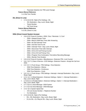 Page 4453.1 Feature Programming References
PC Programming Manual 445
– Parameter Selection (for TRS Level Change)
Feature Manual Reference
1.4.4 Dial Tone Transfer
DIL (Direct In Line)
2.15.2 [9-2] DIL Table & Port Settings—DIL
– DIL Destination—Day, Lunch, Break, Night
– Tenant Number
– VM Trunk Group
Feature Manual Reference
1.4.5 DIL (Direct In Line)
DISA (Direct Inward System Access)
2.8.4 [2-3] Timers & Counters—DISA / Door / Reminder / U. Conf
– DISA—Delayed Answer Timer
– DISA—Mute & OGM Start Timer...