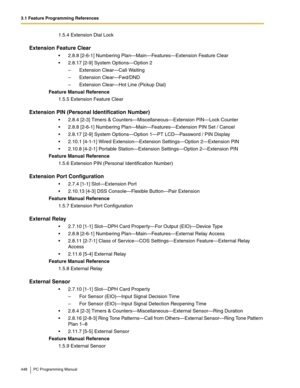 Page 4483.1 Feature Programming References
448 PC Programming Manual
1.5.4 Extension Dial Lock
Extension Feature Clear
2.8.8 [2-6-1] Numbering Plan—Main—Features—Extension Feature Clear
2.8.17 [2-9] System Options—Option 2
– Extension Clear—Call Waiting
– Extension Clear—Fwd/DND
– Extension Clear—Hot Line (Pickup Dial)
Feature Manual Reference
1.5.5 Extension Feature Clear
Extension PIN (Personal Identification Number)
2.8.4 [2-3] Timers & Counters—Miscellaneous—Extension PIN—Lock Counter
2.8.8 [2-6-1]...