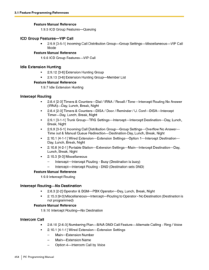 Page 4543.1 Feature Programming References
454 PC Programming Manual
Feature Manual Reference
1.9.5 ICD Group Features—Queuing
ICD Group Features—VIP Call
2.9.9 [3-5-1] Incoming Call Distribution Group—Group Settings—Miscellaneous—VIP Call 
Mode
Feature Manual Reference
1.9.6 ICD Group Features—VIP Call
Idle Extension Hunting
2.9.12 [3-6] Extension Hunting Group
2.9.13 [3-6] Extension Hunting Group—Member List
Feature Manual Reference
1.9.7 Idle Extension Hunting
Intercept Routing
2.8.4 [2-3] Timers &...