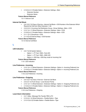 Page 4553.1 Feature Programming References
PC Programming Manual 455
2.10.8 [4-2-1] Portable Station—Extension Settings—Main
– Extension Number
– Extension Name
Feature Manual Reference
1.9.11 Intercom Call
Internal Call Block
2.8.13 [2-7-3] Class of Service—Internal Call Block—COS Number of the Extension Which 
Receive the Call from Other Extension 1–64
2.9.9 [3-5-1] Incoming Call Distribution Group—Group Settings—Main—COS
2.10.1 [4-1-1] Wired Extension—Extension Settings—Main—COS
2.10.8 [4-2-1] Portable...