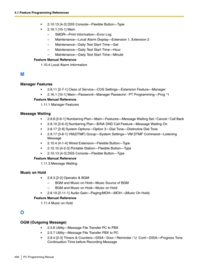 Page 4563.1 Feature Programming References
456 PC Programming Manual
2.10.13 [4-3] DSS Console—Flexible Button—Ty p e
2.16.1 [10-1] Main
– SMDR—Print Information—Error Log
– Maintenance—Local Alarm Display—Extension 1, Extension 2
– Maintenance—Daily Test Start Time—Set
– Maintenance—Daily Test Start Time—Hour
– Maintenance—Daily Test Start Time—Minute
Feature Manual Reference
1.10.4 Local Alarm Information
M
Manager Features
2.8.11 [2-7-1] Class of Service—COS Settings—Extension Feature—Manager
2.16.1...