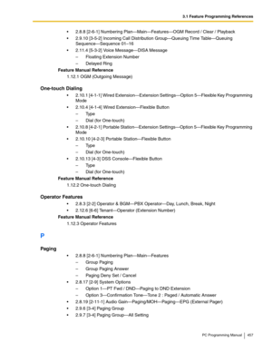 Page 4573.1 Feature Programming References
PC Programming Manual 457
2.8.8 [2-6-1] Numbering Plan—Main—Features—OGM Record / Clear / Playback
2.9.10 [3-5-2] Incoming Call Distribution Group—Queuing Time Table—Queuing 
Sequence—Sequence 01–16
2.11.4 [5-3-2] Voice Message—DISA Message
– Floating Extension Number
– Delayed Ring
Feature Manual Reference
1.12.1 OGM (Outgoing Message)
One-touch Dialing
2.10.1 [4-1-1] Wired Extension—Extension Settings—Option 5—Flexible Key Programming 
Mode
2.10.4 [4-1-4] Wired...