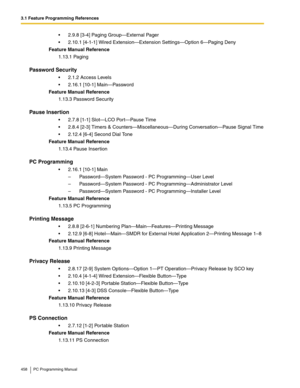 Page 4583.1 Feature Programming References
458 PC Programming Manual
2.9.8 [3-4] Paging Group—External Pager
2.10.1 [4-1-1] Wired Extension—Extension Settings—Option 6—Pag ing  Deny
Feature Manual Reference
1.13.1 Paging
Password Security
2.1.2 Access Levels
2.16.1 [10-1] Main—Password
Feature Manual Reference
1.13.3 Password Security
Pause Insertion
2.7.8 [1-1] Slot—LCO Port—Pause Time
2.8.4 [2-3] Timers & Counters—Miscellaneous—During Conversation—Pause Signal Time
2.12.4 [6-4] Second Dial Tone
Feature...