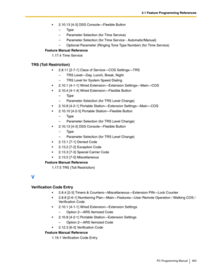 Page 4633.1 Feature Programming References
PC Programming Manual 463
2.10.13 [4-3] DSS Console—Flexible Button
– Ty p e
– Parameter Selection (for Time Service)
– Parameter Selection (for Time Service - Automatic/Manual)
– Optional Parameter (Ringing Tone Type Number) (for Time Service)
Feature Manual Reference
1.17.4 Time Service
TRS (Toll Restriction)
2.8.11 [2-7-1] Class of Service—COS Settings—TRS
– TRS Level—Day, Lunch, Break, Night
– TRS Level for System Speed Dialing
2.10.1 [4-1-1] Wired...