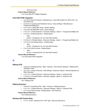 Page 4653.1 Feature Programming References
PC Programming Manual 465
– VM Trunk Group
Feature Manual Reference
1.19.4 Voice Mail DPT (Digital) Integration
Voice Mail DTMF Integration
2.8.4 [2-3] Timers & Counters—Miscellaneous—Voice Mail (Caller from VM to CO)—On-
hook Wait Time
2.9.9 [3-5-1] Incoming Call Distribution Group—Group Settings—Miscellaneous—
Programmed Mailbox No.
2.9.17 [3-8-1] VM(DTMF) Group—System Settings
2.9.18 [3-8-2] VM(DTMF) Group—Group Settings
2.10.1 [4-1-1] Wired Extension—Extension...