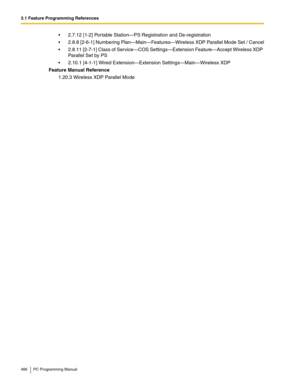 Page 4663.1 Feature Programming References
466 PC Programming Manual
2.7.12 [1-2] Portable Station—PS Registration and De-registration
2.8.8 [2-6-1] Numbering Plan—Main—Features—Wireless XDP Parallel Mode Set / Cancel
2.8.11 [2-7-1] Class of Service—COS Settings—Extension Feature—Accept Wireless XDP 
Parallel Set by PS
2.10.1 [4-1-1] Wired Extension—Extension Settings—Main—Wireless XDP
Feature Manual Reference
1.20.3 Wireless XDP Parallel Mode 