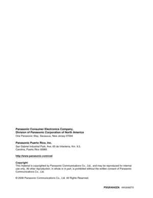 Page 468Panasonic Consumer Electronics Company,
Division of Panasonic Corporation of North America
One Panasonic Way, Secaucus, New Jersey 07094
Panasonic Puerto Rico, Inc.
San Gabriel Industrial Park, Ave. 65 de Infantería, Km. 9.5,
Carolina, Puerto Rico 00985
http://www.panasonic.com/csd
Copyright:
This material is copyrighted by Panasonic Communications Co., Ltd., and may be reproduced for internal 
use only. All other reproduction, in whole or in part, is prohibited without the written consent of Panasonic...