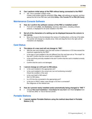 Page 512.6 Help
PC Programming Manual 51
Maintenance Console Software
Card Status
Portable Stations
QCan I perform initial setup of the PBX without being connected to the PBX?
A Yes. This is possible in Batch mode. 
Create a new system data file using 2.2.1 File—New, edit settings as required, and then 
upload this file to the PBX later (see 2.5.2 Utility—File Transfer PC to PBX (SD Card)).
QHow do I confirm the software version of the PBX or installed cards?
AFrom 2.7.1 [1-1] Slot, click Summary. Summary...