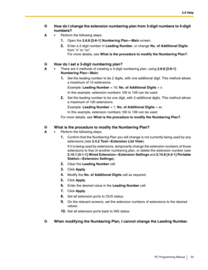 Page 532.6 Help
PC Programming Manual 53
QHow do I change the extension numbering plan from 3-digit numbers to 4-digit 
numbers?
A Perform the following steps:
1.Open the 2.8.8 [2-6-1] Numbering Plan—Main screen.
2.Enter a 2-digit number in Leading Number, or change No. of Additional Digits 
from x to xx. 
For more details, see What is the procedure to modify the Numbering Plan?.
QHow do I set a 3-digit numbering plan?
A There are 2 methods of creating a 3-digit numbering plan, using 2.8.8 [2-6-1] 
Numbering...