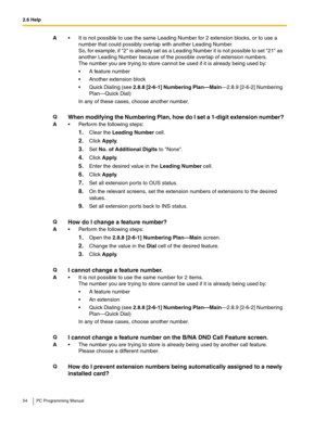 Page 542.6 Help
54 PC Programming Manual
A It is not possible to use the same Leading Number for 2 extension blocks, or to use a 
number that could possibly overlap with another Leading Number.
 
So, for example, if 2 is already set as a Leading Number it is not possible to set 21 as 
another Leading Number because of the possible overlap of extension numbers.
 
The number you are trying to store cannot be used if it is already being used by:
 A feature number
 Another extension block
 Quick Dialing (see...